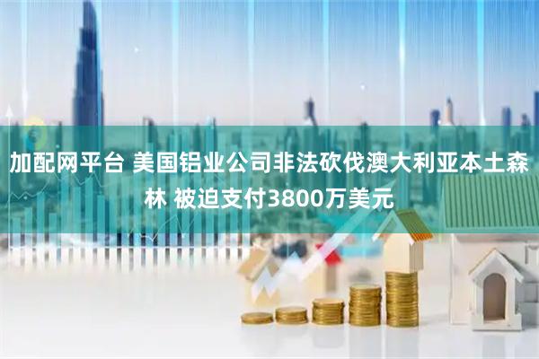 加配网平台 美国铝业公司非法砍伐澳大利亚本土森林 被迫支付3800万美元